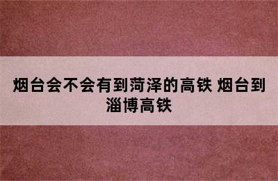 烟台会不会有到菏泽的高铁 烟台到淄博高铁